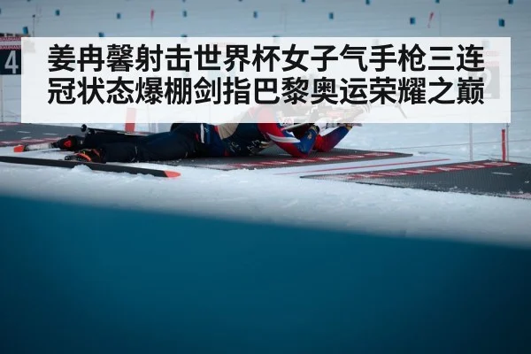 姜冉馨射击世界杯女子气手枪三连冠状态爆棚剑指巴黎奥运荣耀之巅
