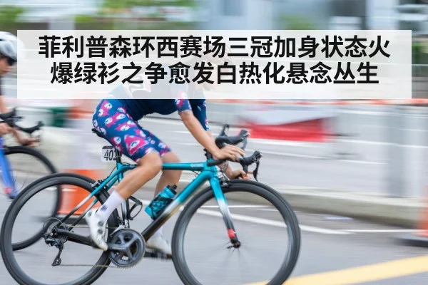 菲利普森环西赛场三冠加身状态火爆绿衫之争愈发白热化悬念丛生